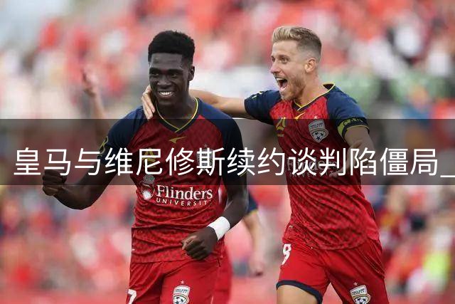皇马与维尼修斯续约谈判陷僵局 关键分歧恐致巴西边锋离队